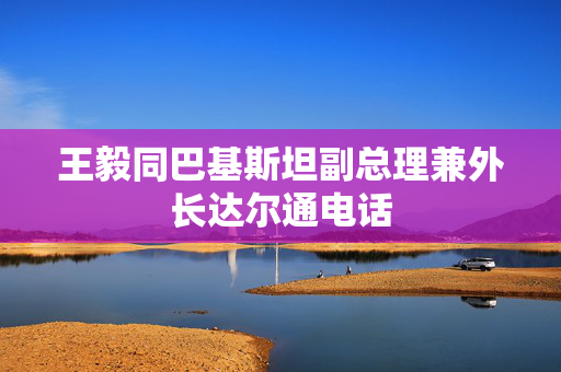 王毅同巴基斯坦副总理兼外长达尔通电话