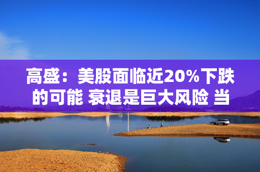 高盛：美股面临近20%下跌的可能 衰退是巨大风险 当前唯一实质性买家是散户
