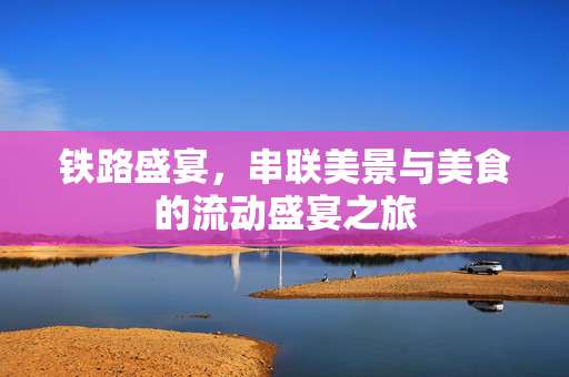 铁路盛宴，串联美景与美食的流动盛宴之旅