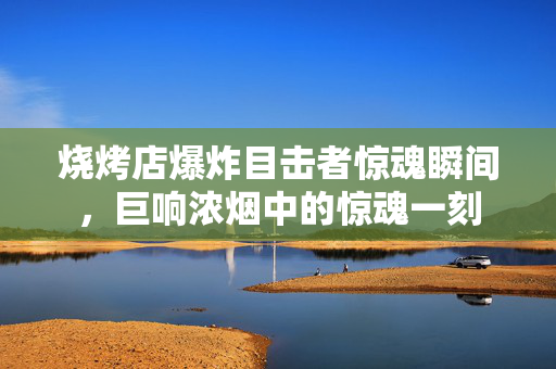 烧烤店爆炸目击者惊魂瞬间，巨响浓烟中的惊魂一刻