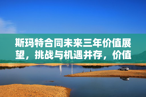 斯玛特合同未来三年价值展望，挑战与机遇并存，价值达5987万