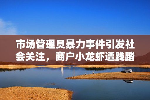市场管理员暴力事件引发社会关注，商户小龙虾遭践踏，当事人被打出血