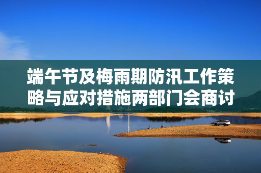 端午节及梅雨期防汛工作策略与应对措施两部门会商讨论