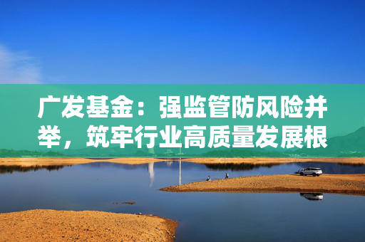 广发基金：强监管防风险并举，筑牢行业高质量发展根基