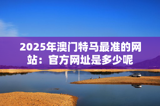 2025年澳门特马最准的网站：官方网址是多少呢