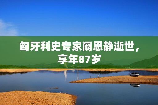匈牙利史专家阚思静逝世，享年87岁