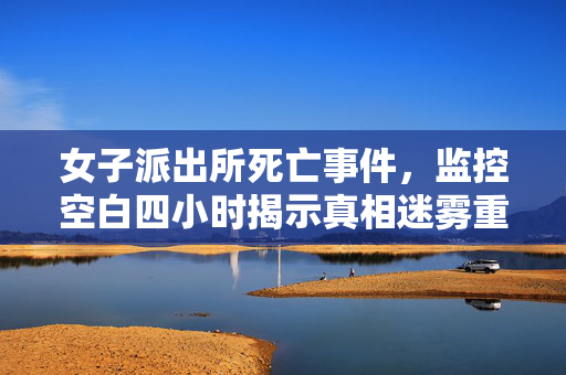 女子派出所死亡事件，监控空白四小时揭示真相迷雾重重