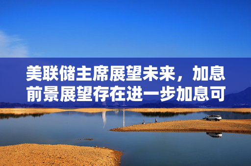 美联储主席展望未来，加息前景展望存在进一步加息可能性
