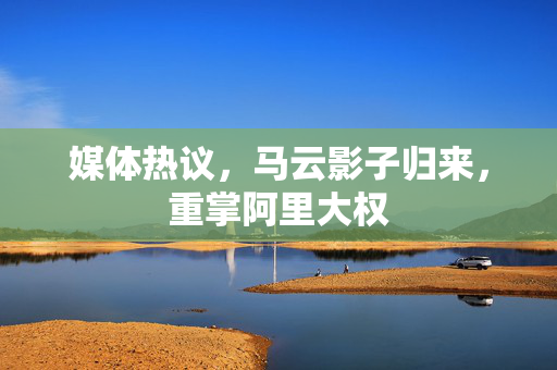媒体热议，马云影子归来，重掌阿里大权