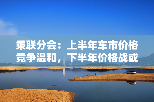 乘联分会：上半年车市价格竞争温和，下半年价格战或再开启
