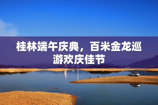 桂林端午庆典，百米金龙巡游欢庆佳节
