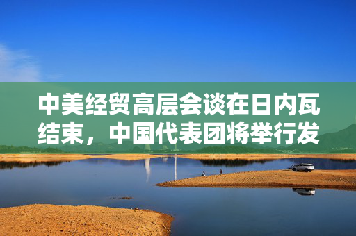 中美经贸高层会谈在日内瓦结束，中国代表团将举行发布会
