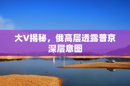 大V揭秘，俄高层透露普京深层意图