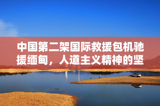 中国第二架国际救援包机驰援缅甸，人道主义精神的坚定力量展现