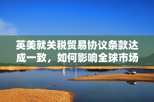 英美就关税贸易协议条款达成一致，如何影响全球市场