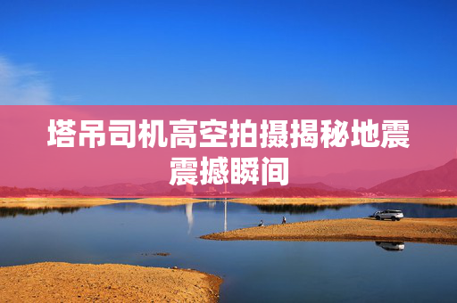 塔吊司机高空拍摄揭秘地震震撼瞬间