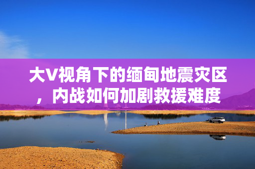 大V视角下的缅甸地震灾区，内战如何加剧救援难度