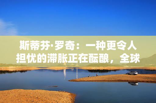 斯蒂芬·罗奇：一种更令人担忧的滞胀正在酝酿，全球衰退风险增加