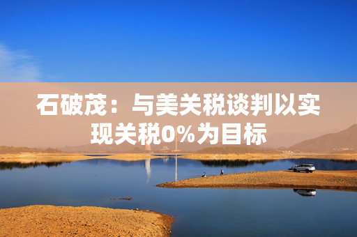 石破茂：与美关税谈判以实现关税0%为目标
