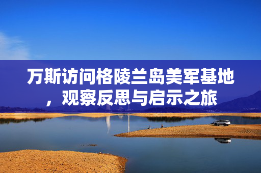 万斯访问格陵兰岛美军基地，观察反思与启示之旅