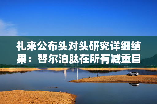 礼来公布头对头研究详细结果：替尔泊肽在所有减重目标中均优于司美格鲁肽