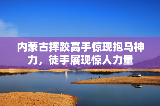 内蒙古摔跤高手惊现抱马神力，徒手展现惊人力量