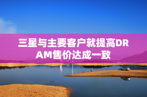 三星与主要客户就提高DRAM售价达成一致