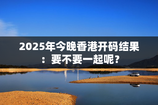 2025年今晚香港开码结果：要不要一起呢？
