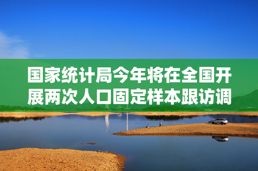 国家统计局今年将在全国开展两次人口固定样本跟访调查