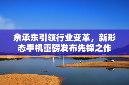 余承东引领行业变革，新形态手机重磅发布先锋之作