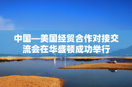 中国—美国经贸合作对接交流会在华盛顿成功举行