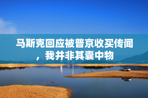 马斯克回应被普京收买传闻，我并非其囊中物