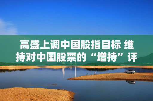 高盛上调中国股指目标 维持对中国股票的“增持”评级