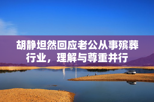 胡静坦然回应老公从事殡葬行业，理解与尊重并行