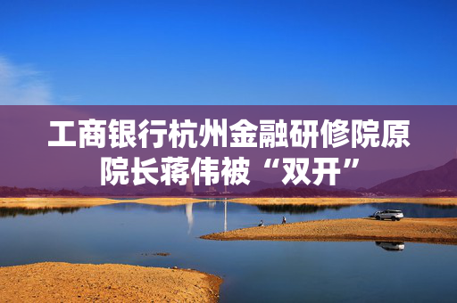 工商银行杭州金融研修院原院长蒋伟被“双开”