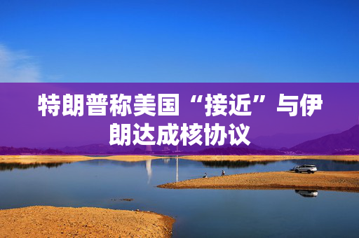 特朗普称美国“接近”与伊朗达成核协议