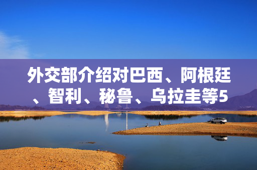 外交部介绍对巴西、阿根廷、智利、秘鲁、乌拉圭等5国试行免签政策