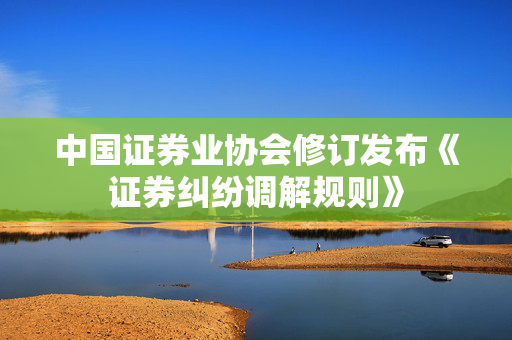 中国证券业协会修订发布《证券纠纷调解规则》