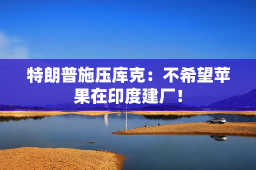 特朗普施压库克：不希望苹果在印度建厂！