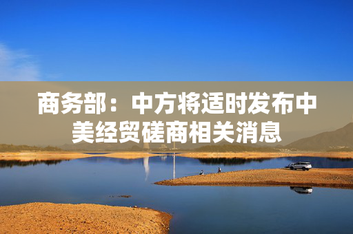 商务部：中方将适时发布中美经贸磋商相关消息