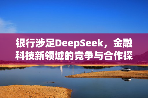 银行涉足DeepSeek，金融科技新领域的竞争与合作探索