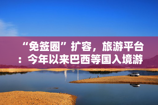 “免签圈”扩容，旅游平台：今年以来巴西等国入境游订单显著增加