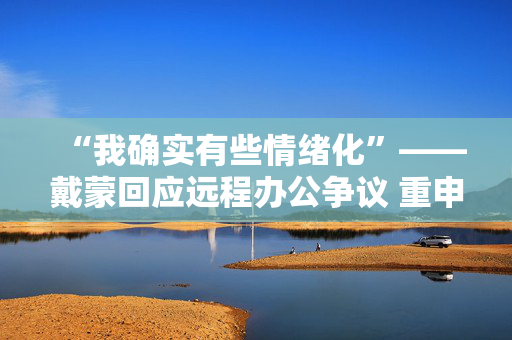 “我确实有些情绪化”——戴蒙回应远程办公争议 重申摩根大通立场不变