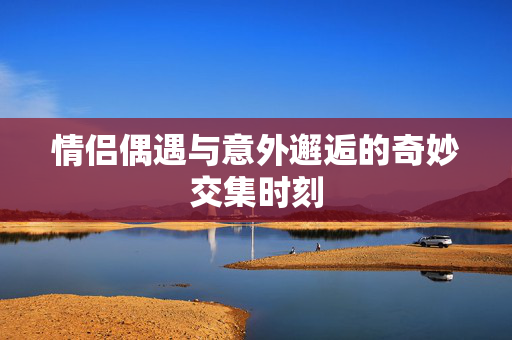 情侣偶遇与意外邂逅的奇妙交集时刻
