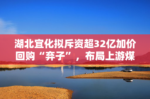 湖北宜化拟斥资超32亿加价回购“弃子”，布局上游煤炭业务