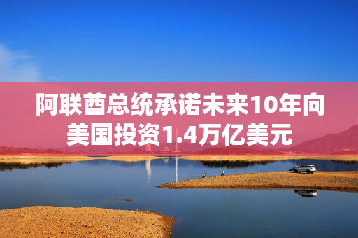 阿联酋总统承诺未来10年向美国投资1.4万亿美元