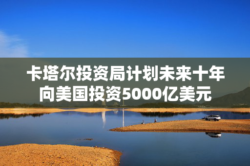 卡塔尔投资局计划未来十年向美国投资5000亿美元