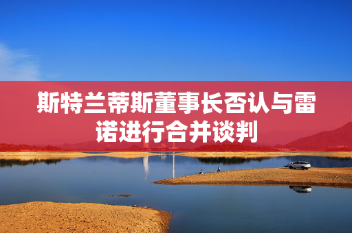 斯特兰蒂斯董事长否认与雷诺进行合并谈判