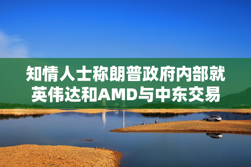知情人士称朗普政府内部就英伟达和AMD与中东交易产生分歧