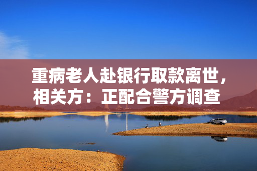 重病老人赴银行取款离世，相关方：正配合警方调查 代取款要本人到场？多家银行回应